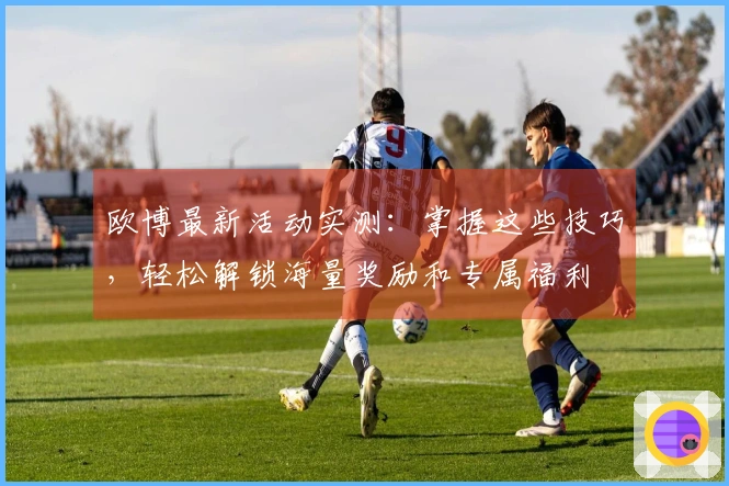 欧博最新活动实测：掌握这些技巧，轻松解锁海量奖励和专属福利