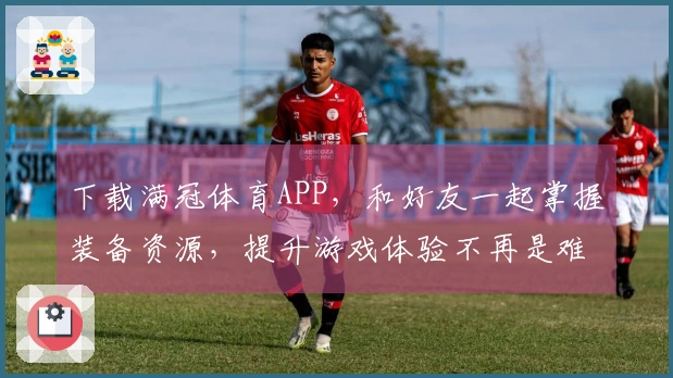 下载满冠体育APP，和好友一起掌握装备资源，提升游戏体验不再是难事！