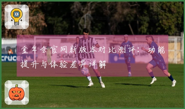金年会官网新版本对比测评：功能提升与体验差异详解