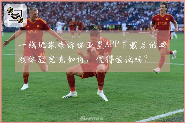 一线玩家告诉你亚星APP下载后的游戏体验究竟如何，值得尝试吗？