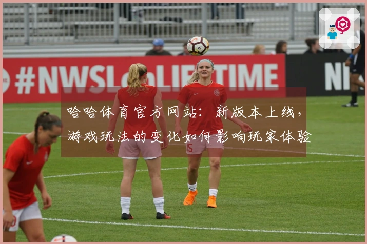 哈哈体育官方网站：新版本上线，游戏玩法的变化如何影响玩家体验与策略选择？