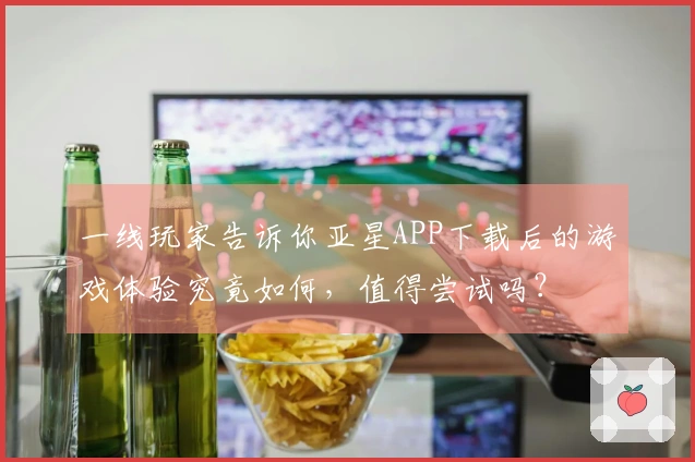 一线玩家告诉你亚星APP下载后的游戏体验究竟如何，值得尝试吗？