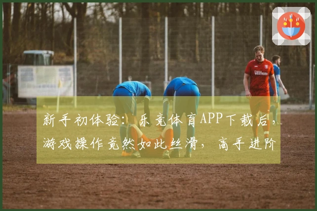 新手初体验：乐竞体育APP下载后，游戏操作竟然如此丝滑，高手进阶的第一步！